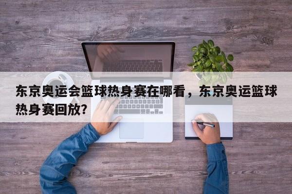东京奥运会篮球热身赛在哪看，东京奥运篮球热身赛回放？