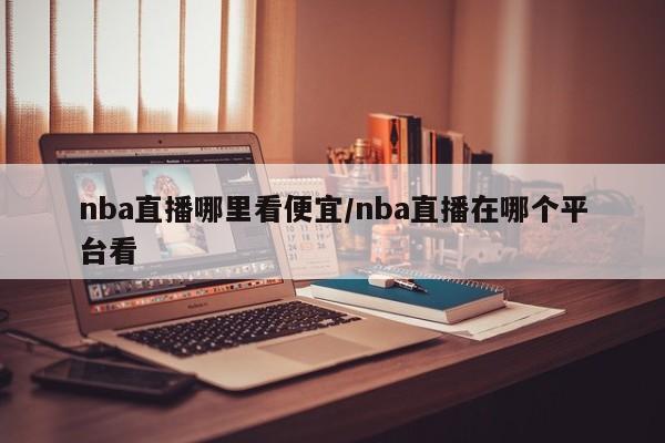 nba直播哪里看便宜/nba直播在哪个平台看