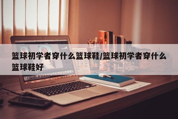 篮球初学者穿什么篮球鞋/篮球初学者穿什么篮球鞋好