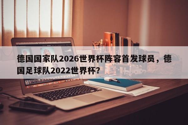 德国国家队2026世界杯阵容首发球员，德国足球队2022世界杯？