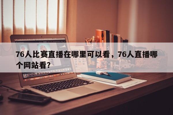 76人比赛直播在哪里可以看，76人直播哪个网站看？