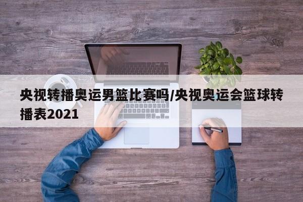 央视转播奥运男篮比赛吗/央视奥运会篮球转播表2021