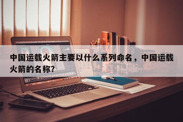 中国运载火箭主要以什么系列命名，中国运载火箭的名称？