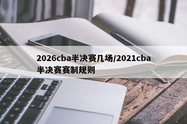 2026cba半决赛几场/2021cba半决赛赛制规则