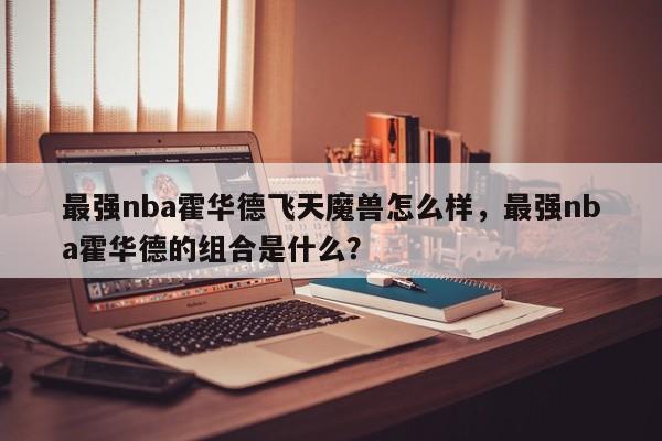 最强nba霍华德飞天魔兽怎么样，最强nba霍华德的组合是什么？