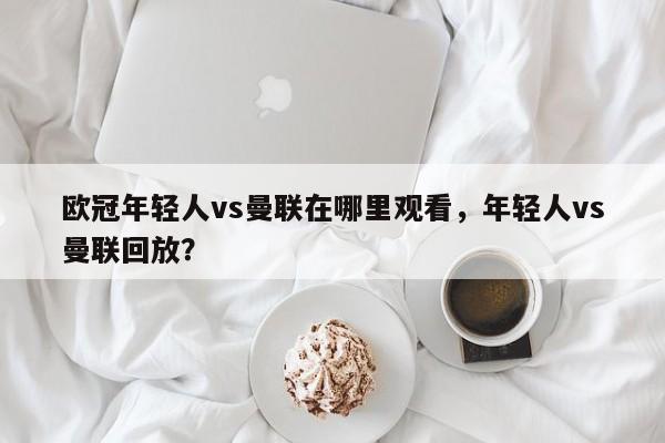 欧冠年轻人vs曼联在哪里观看，年轻人vs曼联回放？