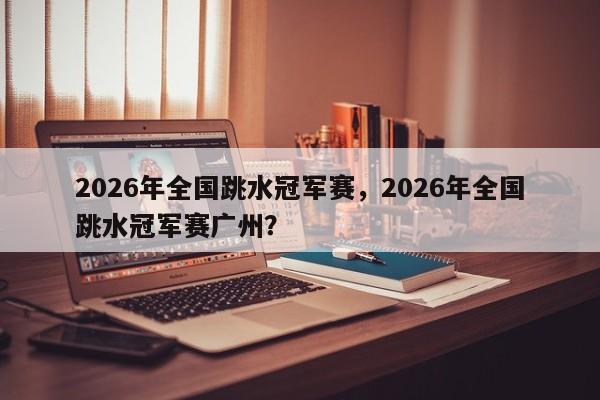 2026年全国跳水冠军赛，2026年全国跳水冠军赛广州？