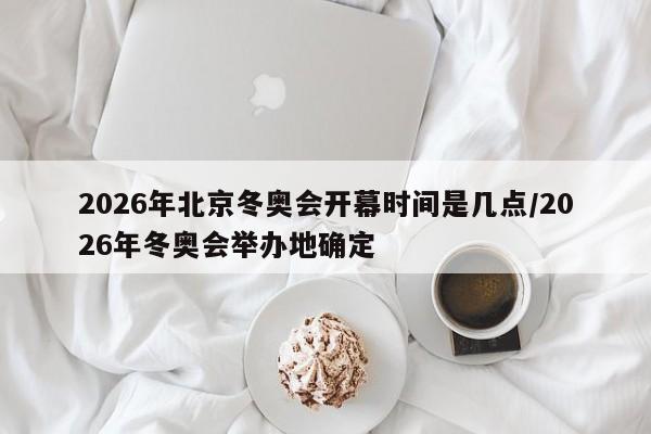 2026年北京冬奥会开幕时间是几点/2026年冬奥会举办地确定