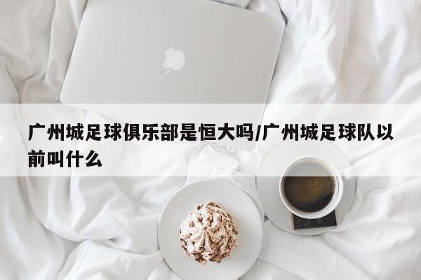 广州城足球俱乐部是恒大吗/广州城足球队以前叫什么