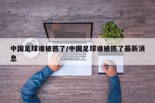 中国足球谁被抓了/中国足球谁被抓了最新消息