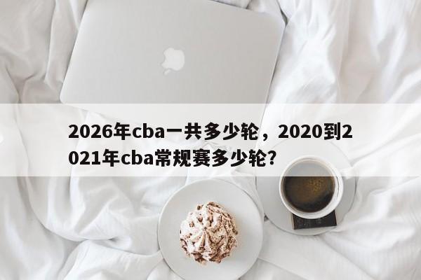 2026年cba一共多少轮，2020到2021年cba常规赛多少轮？