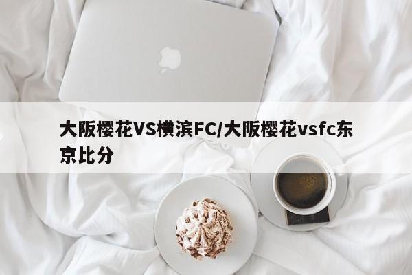 大阪樱花VS横滨FC/大阪樱花vsfc东京比分