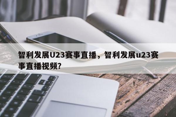 智利发展U23赛事直播，智利发展u23赛事直播视频？