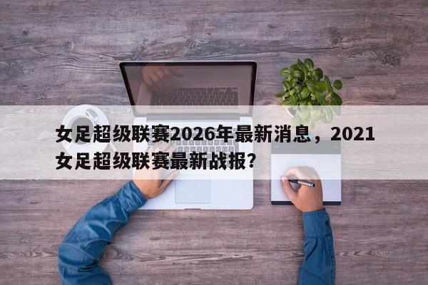 女足超级联赛2026年最新消息,2021女足超级联赛最新战报?
