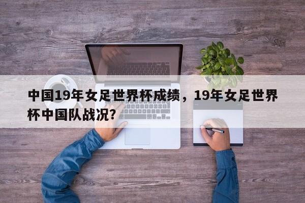 中国19年女足世界杯成绩，19年女足世界杯中国队战况？