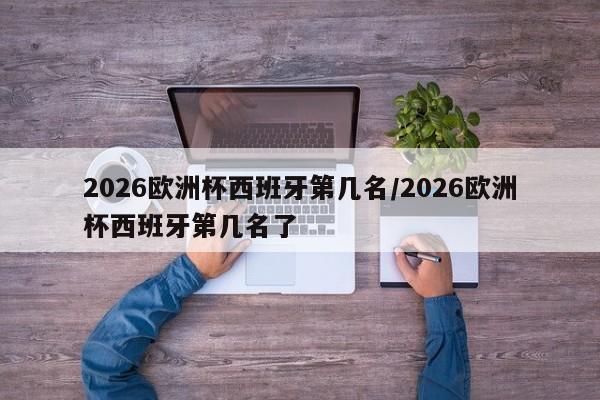 2026欧洲杯西班牙第几名/2026欧洲杯西班牙第几名了