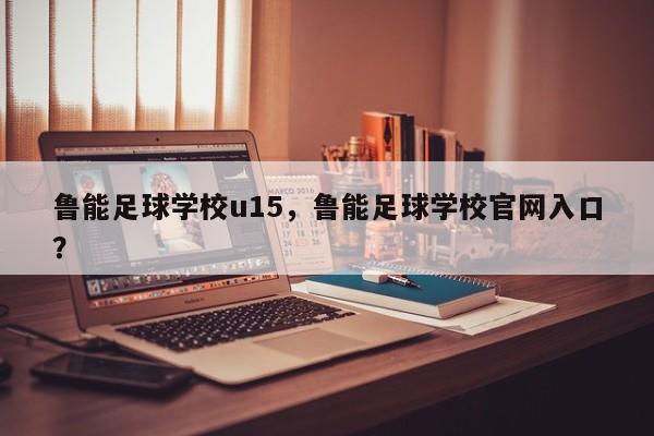 鲁能足球学校u15，鲁能足球学校官网入口？