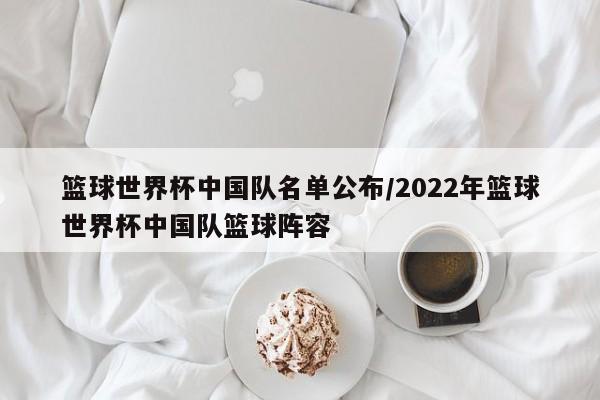 篮球世界杯中国队名单公布/2022年篮球世界杯中国队篮球阵容
