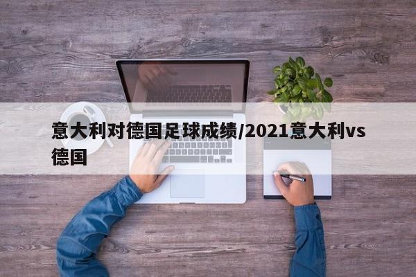 意大利对德国足球成绩/2021意大利vs德国