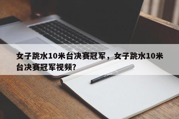 女子跳水10米台决赛冠军，女子跳水10米台决赛冠军视频？
