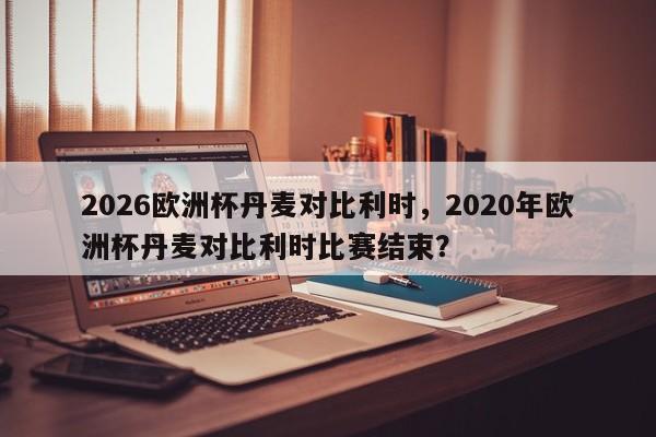 2026欧洲杯丹麦对比利时，2020年欧洲杯丹麦对比利时比赛结束？