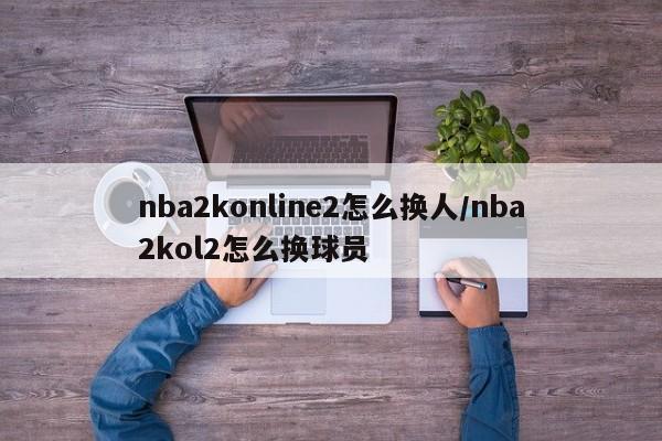 nba2konline2怎么换人/nba2kol2怎么换球员
