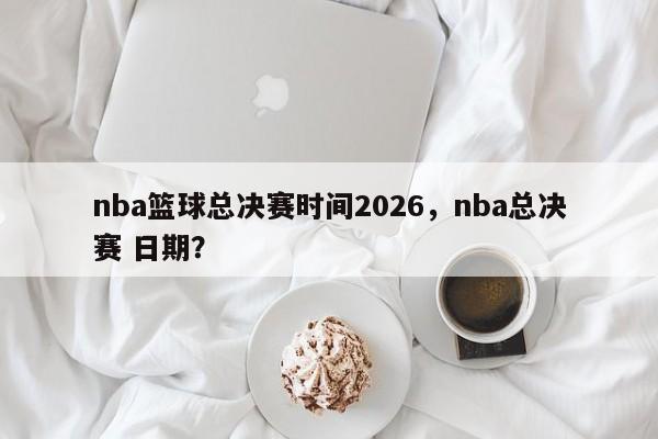 nba篮球总决赛时间2026，nba总决赛 日期？