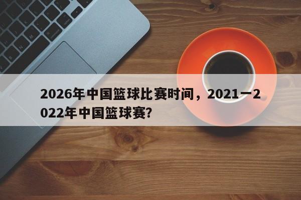2026年中国篮球比赛时间，2021一2022年中国篮球赛？