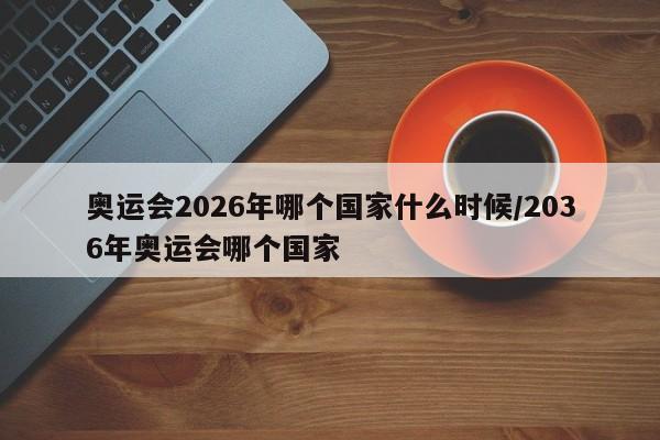 奥运会2026年哪个国家什么时候/2036年奥运会哪个国家