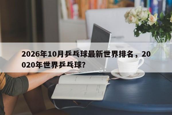 2026年10月乒乓球最新世界排名，20020年世界乒乓球？
