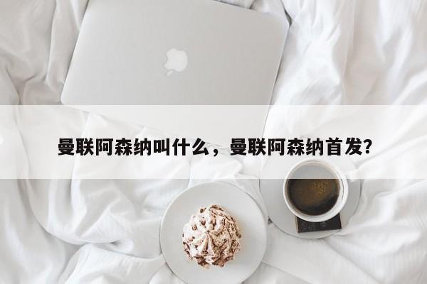 曼联阿森纳叫什么，曼联阿森纳首发？