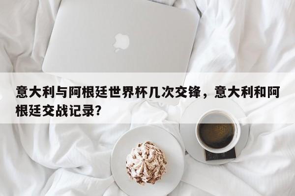 意大利与阿根廷世界杯几次交锋，意大利和阿根廷交战记录？