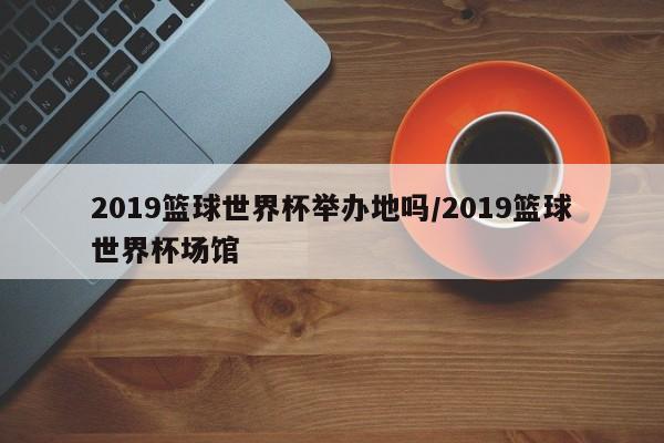 2019篮球世界杯举办地吗/2019篮球世界杯场馆