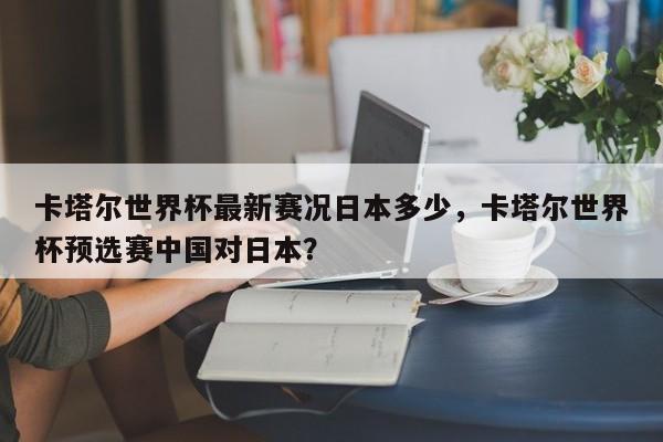 卡塔尔世界杯最新赛况日本多少，卡塔尔世界杯预选赛中国对日本？