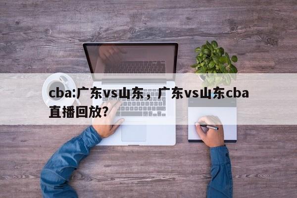 cba:广东vs山东，广东vs山东cba直播回放？