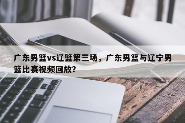 广东男篮vs辽篮第三场，广东男篮与辽宁男篮比赛视频回放？
