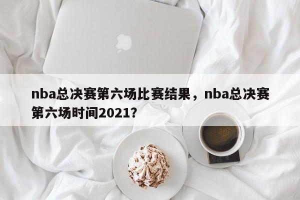 nba总决赛第六场比赛结果，nba总决赛第六场时间2021？