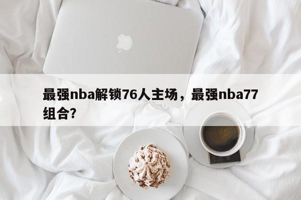 最强nba解锁76人主场，最强nba77组合？