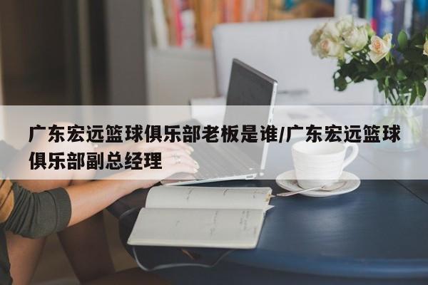 广东宏远篮球俱乐部老板是谁/广东宏远篮球俱乐部副总经理