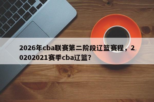 2026年cba联赛第二阶段辽篮赛程，20202021赛季cba辽篮？