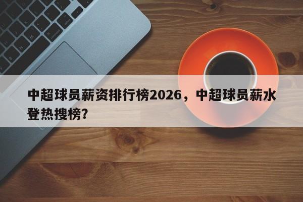 中超球员薪资排行榜2026，中超球员薪水登热搜榜？