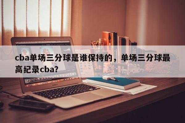 cba单场三分球是谁保持的，单场三分球最高纪录cba？