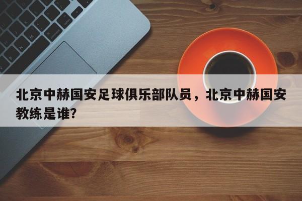 北京中赫国安足球俱乐部队员，北京中赫国安教练是谁？