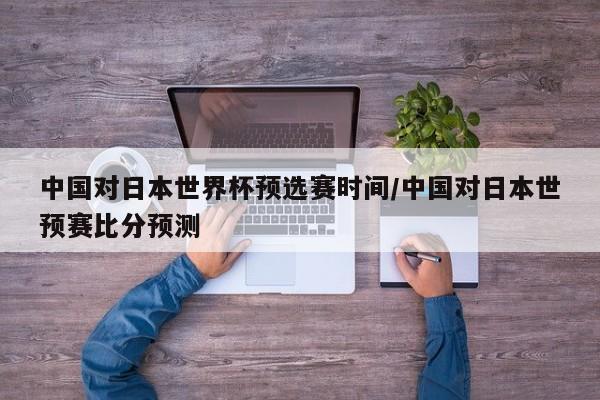 中国对日本世界杯预选赛时间/中国对日本世预赛比分预测
