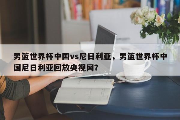 男篮世界杯中国vs尼日利亚，男篮世界杯中国尼日利亚回放央视网？