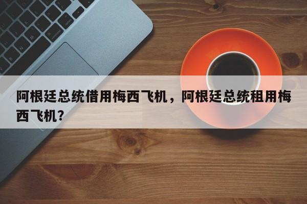 阿根廷总统借用梅西飞机，阿根廷总统租用梅西飞机？