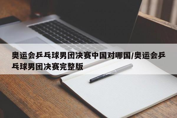 奥运会乒乓球男团决赛中国对哪国/奥运会乒乓球男团决赛完整版