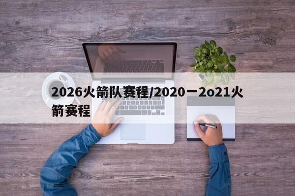 2026火箭队赛程/2020一2o21火箭赛程