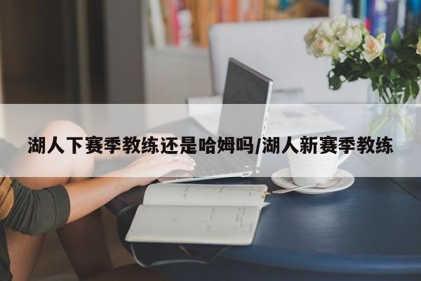 湖人下赛季教练还是哈姆吗/湖人新赛季教练