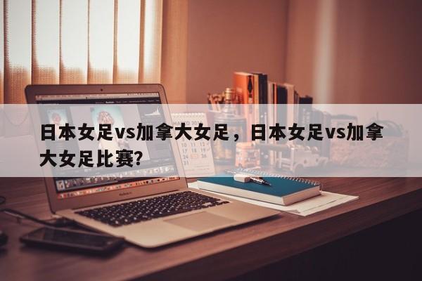 日本女足vs加拿大女足，日本女足vs加拿大女足比赛？